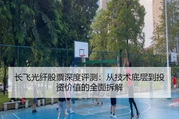 长飞光纤股票深度评测：从技术底层到投资价值的全面拆解 - leyu