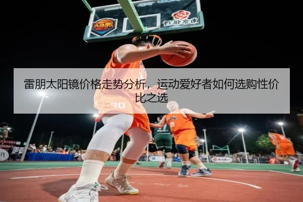雷朋太阳镜价格走势分析，运动爱好者如何选购性价比之选 | leyu